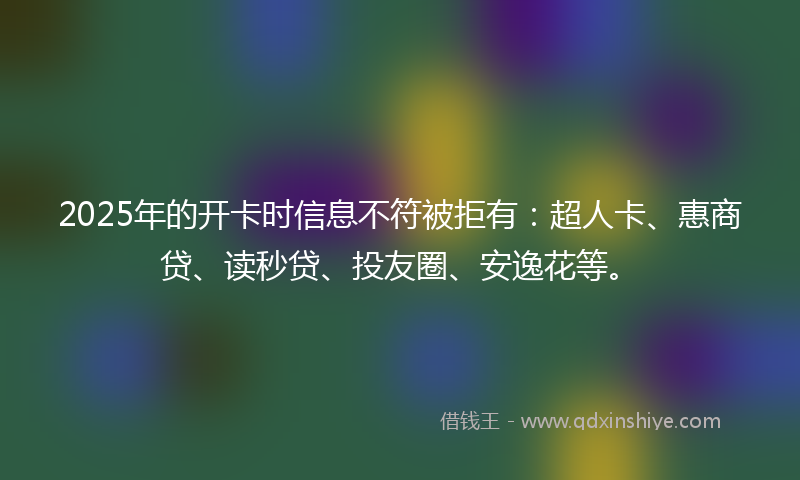 2025年的开卡时信息不符被拒有：超人卡、惠商贷、读秒贷、投友圈、安逸花等。