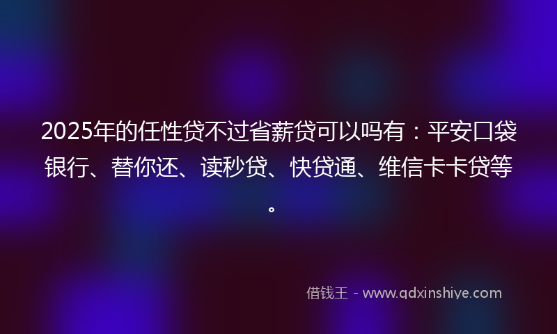 2025年的任性贷不过省薪贷可以吗有：平安口袋银行、替你还、读秒贷、快贷通、维信卡卡贷等。