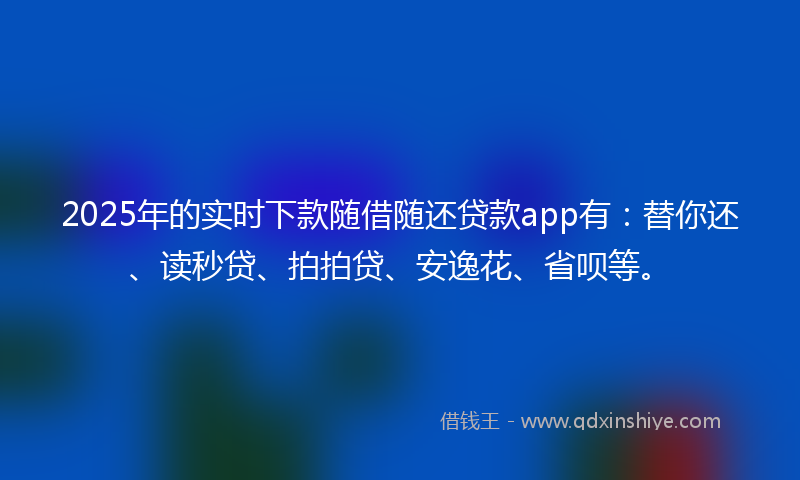 2025年的实时下款随借随还贷款app有：替你还、读秒贷、拍拍贷、安逸花、省呗等。