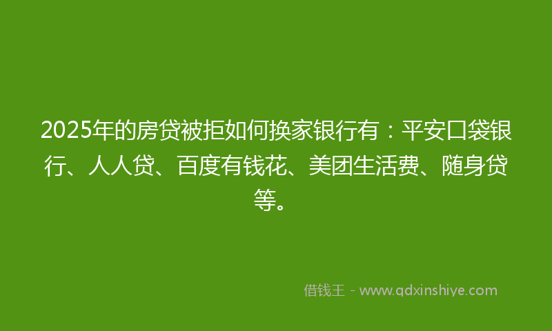 2025年的房贷被拒如何换家银行有：平安口袋银行、人人贷、百度有钱花、美团生活费、随身贷等。