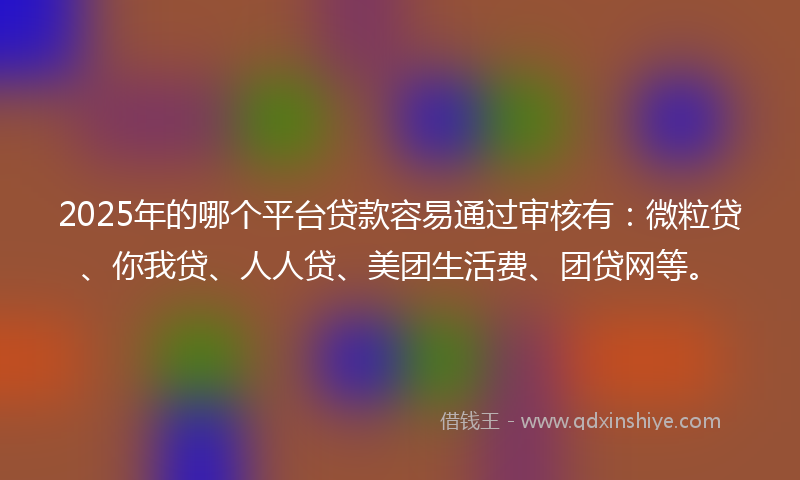 2025年的哪个平台贷款容易通过审核有：微粒贷、你我贷、人人贷、美团生活费、团贷网等。