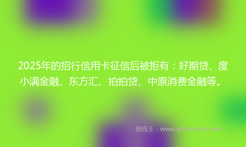 2025年的招行信用卡征信后被拒有：好期贷、度小满金融、东方汇、拍拍贷、中原消费金融等。