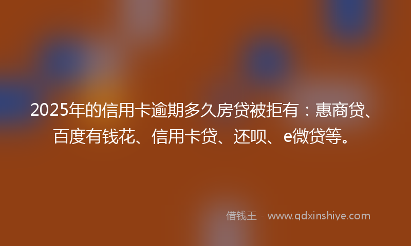 2025年的信用卡逾期多久房贷被拒有：惠商贷、百度有钱花、信用卡贷、还呗、e微贷等。