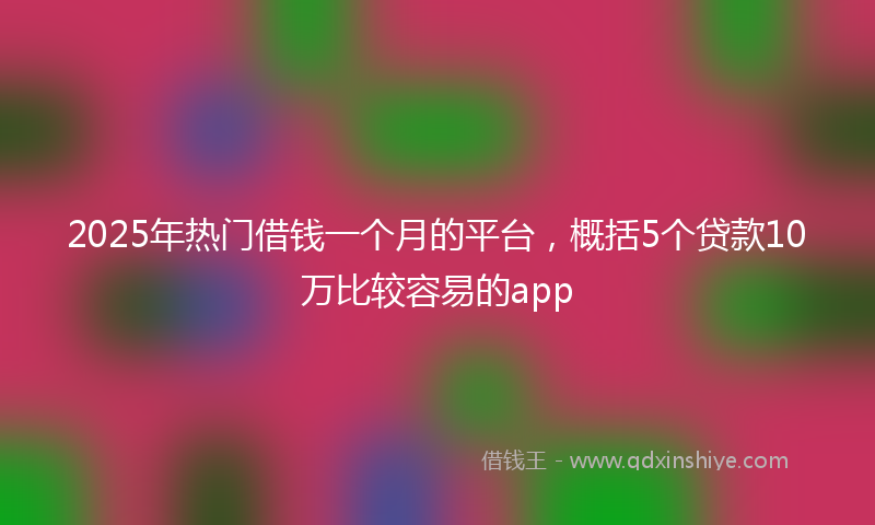 2025年热门借钱一个月的平台，概括5个贷款10万比较容易的app