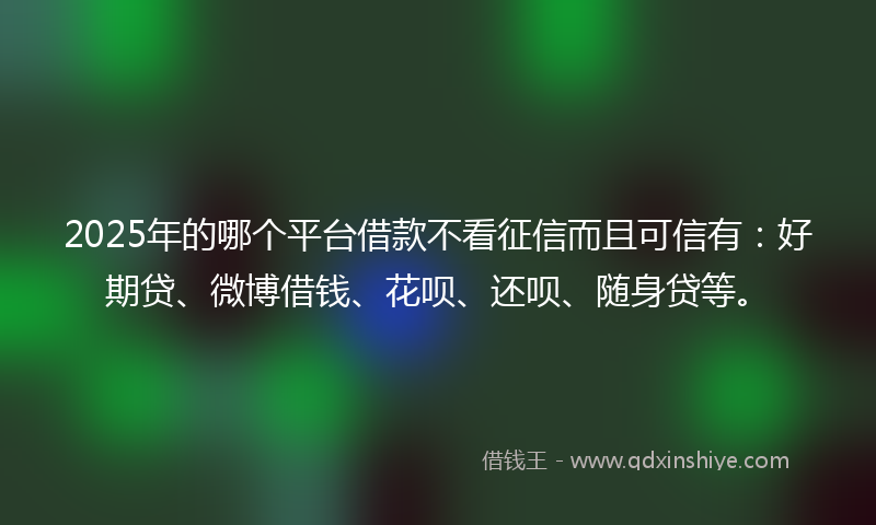 2025年的哪个平台借款不看征信而且可信有：好期贷、微博借钱、花呗、还呗、随身贷等。