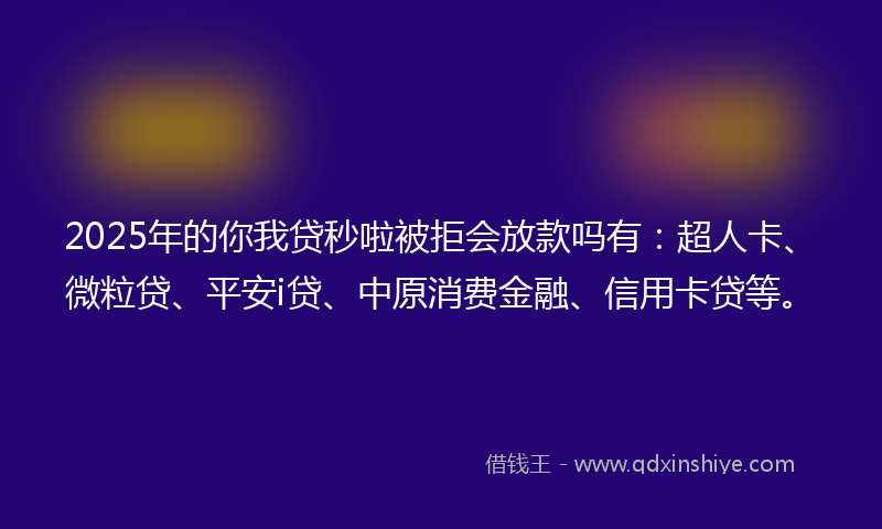 2025年的你我贷秒啦被拒会放款吗有：超人卡、微粒贷、平安i贷、中原消费金融、信用卡贷等。