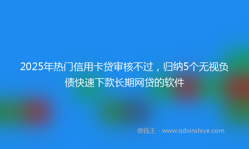 2025年热门信用卡贷审核不过，归纳5个无视负债快速下款长期网贷的软件