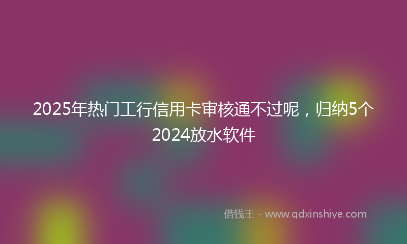 2025年热门工行信用卡审核通不过呢，归纳5个2024放水软件