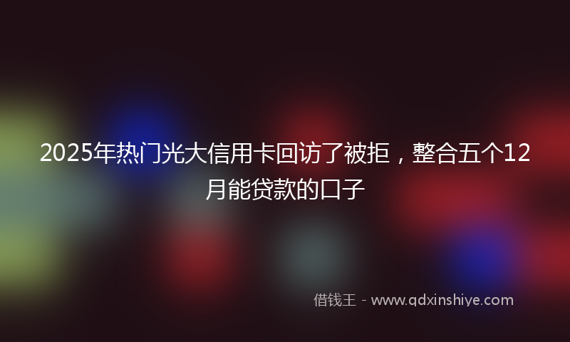 2025年热门光大信用卡回访了被拒，整合五个12月能贷款的口子