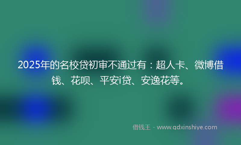 2025年的名校贷初审不通过有：超人卡、微博借钱、花呗、平安i贷、安逸花等。