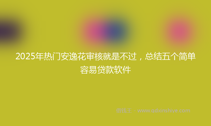 2025年热门安逸花审核就是不过，总结五个简单容易贷款软件