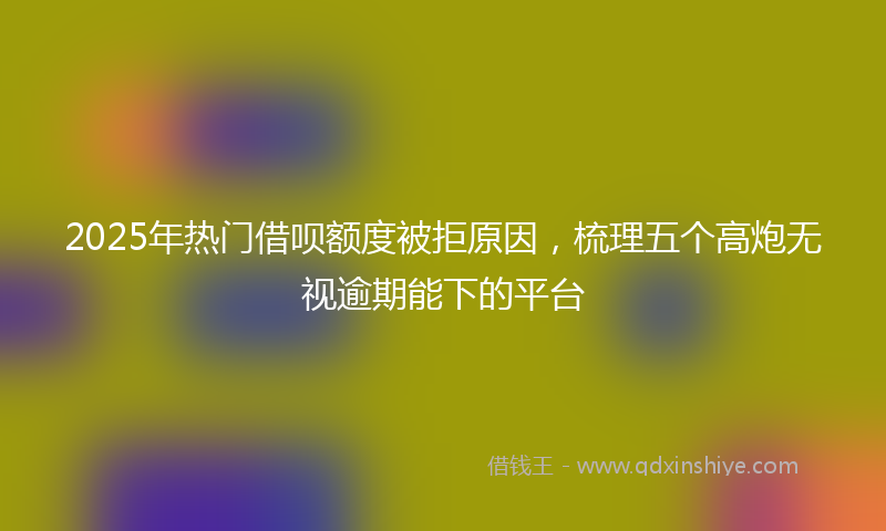 2025年热门借呗额度被拒原因，梳理五个高炮无视逾期能下的平台