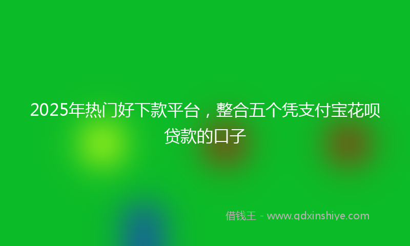 2025年热门好下款平台，整合五个凭支付宝花呗贷款的口子