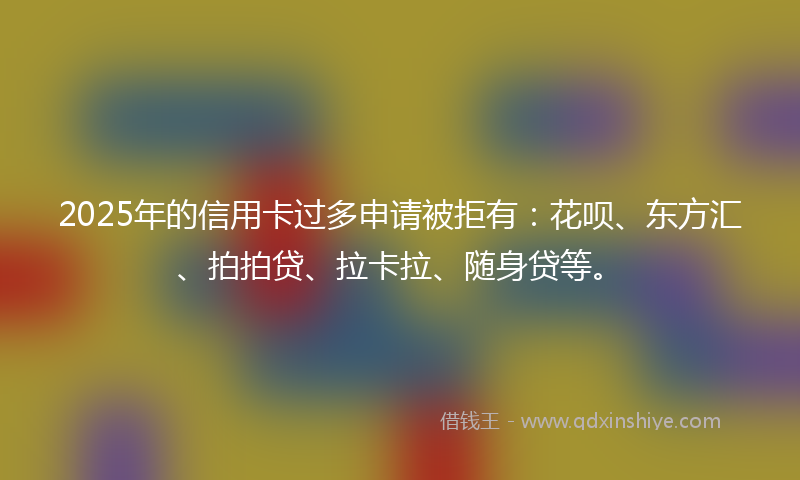 2025年的信用卡过多申请被拒有：花呗、东方汇、拍拍贷、拉卡拉、随身贷等。