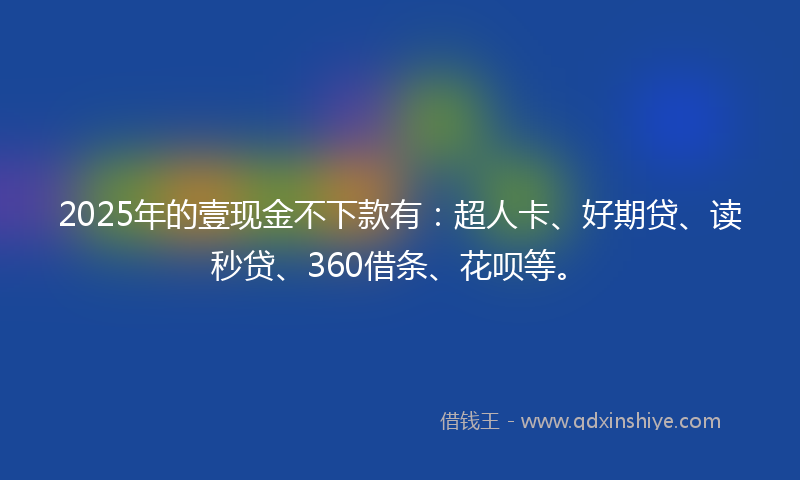 2025年的壹现金不下款有：超人卡、好期贷、读秒贷、360借条、花呗等。