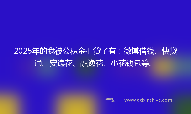 2025年的我被公积金拒贷了有：微博借钱、快贷通、安逸花、融逸花、小花钱包等。