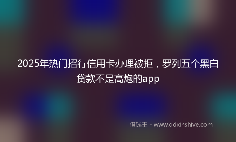2025年热门招行信用卡办理被拒，罗列五个黑白贷款不是高炮的app