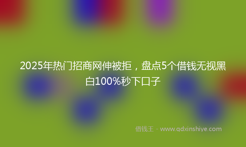 2025年热门招商网伸被拒，盘点5个借钱无视黑白100%秒下口子