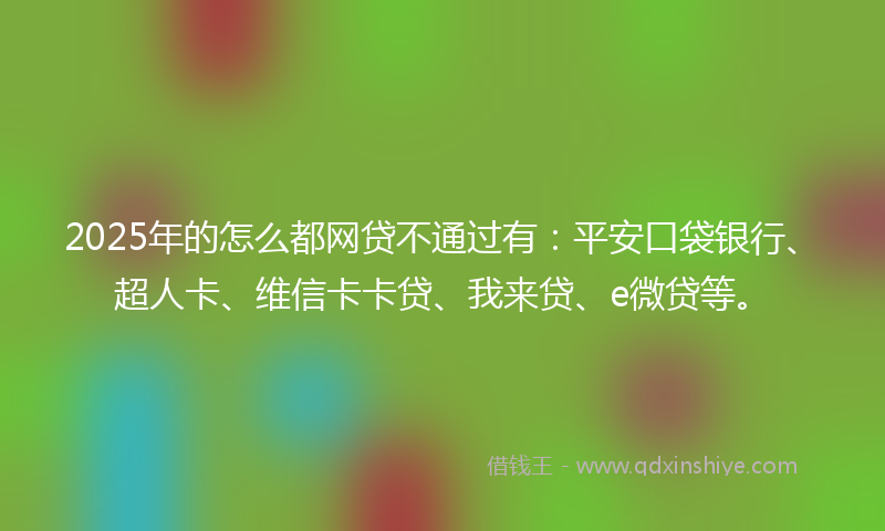 2025年的怎么都网贷不通过有：平安口袋银行、超人卡、维信卡卡贷、我来贷、e微贷等。