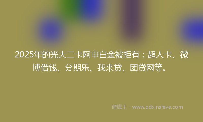 2025年的光大二卡网申白金被拒有：超人卡、微博借钱、分期乐、我来贷、团贷网等。
