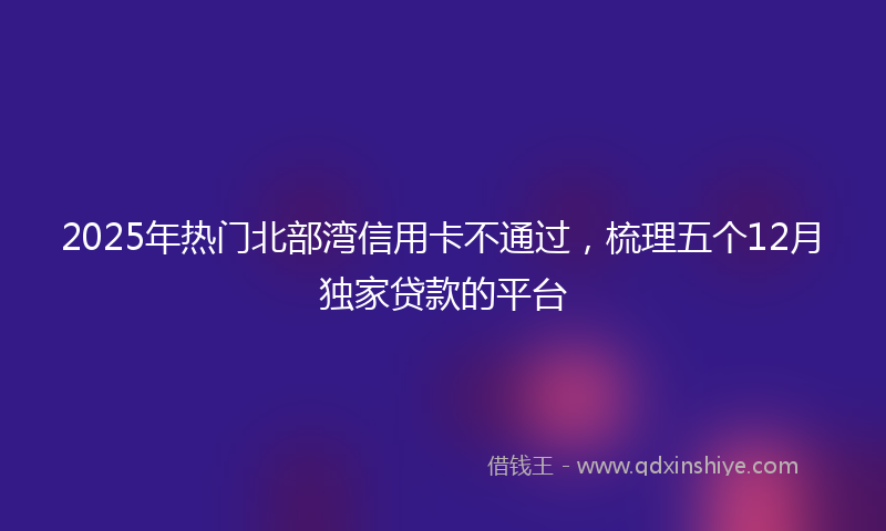 2025年热门北部湾信用卡不通过，梳理五个12月独家贷款的平台