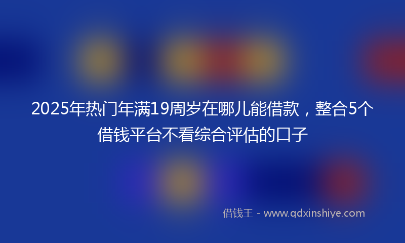 2025年热门年满19周岁在哪儿能借款，整合5个借钱平台不看综合评估的口子