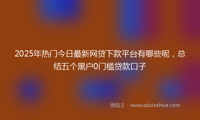 2025年热门今日最新网贷下款平台有哪些呢，总结五个黑户0门槛贷款口子