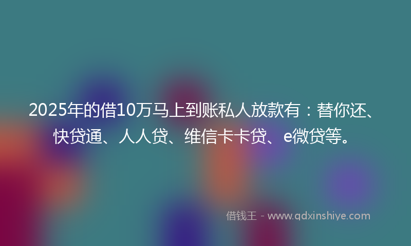2025年的借10万马上到账私人放款有：替你还、快贷通、人人贷、维信卡卡贷、e微贷等。