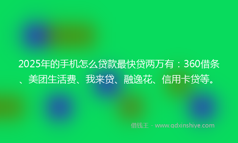 2025年的手机怎么贷款最快贷两万有：360借条、美团生活费、我来贷、融逸花、信用卡贷等。
