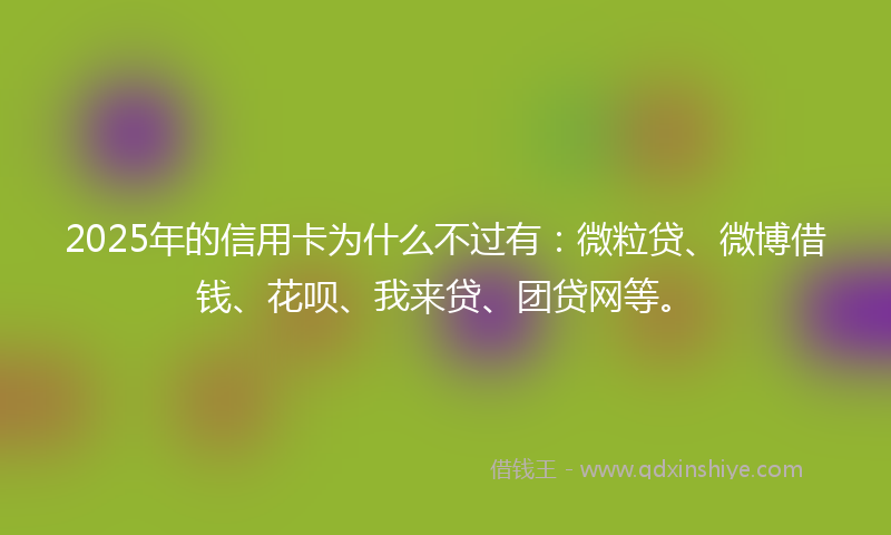 2025年的信用卡为什么不过有：微粒贷、微博借钱、花呗、我来贷、团贷网等。