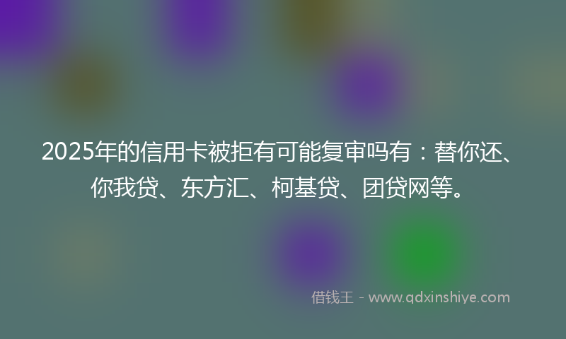 2025年的信用卡被拒有可能复审吗有：替你还、你我贷、东方汇、柯基贷、团贷网等。