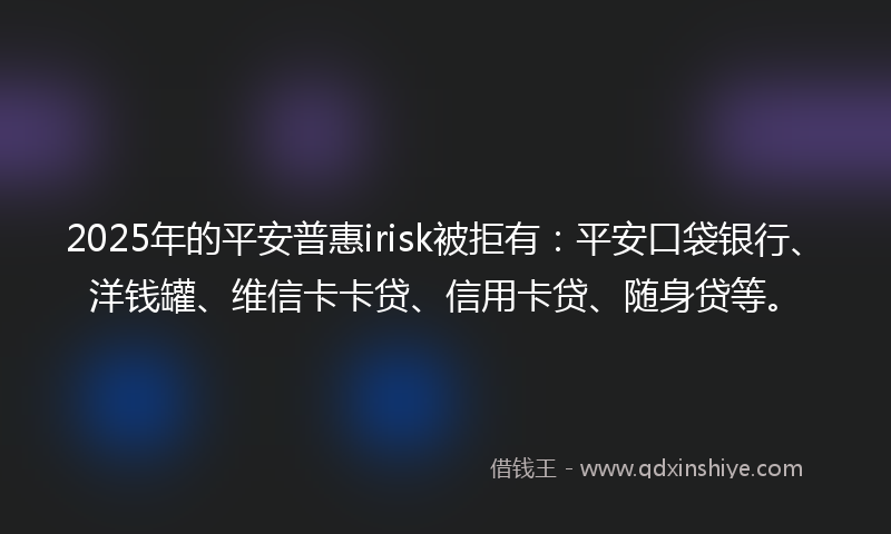 2025年的平安普惠irisk被拒有：平安口袋银行、洋钱罐、维信卡卡贷、信用卡贷、随身贷等。