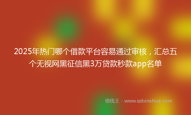 2025年热门哪个借款平台容易通过审核，汇总五个无视网黑征信黑3万贷款秒款app名单