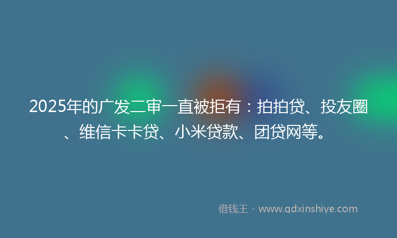 2025年的广发二审一直被拒有：拍拍贷、投友圈、维信卡卡贷、小米贷款、团贷网等。