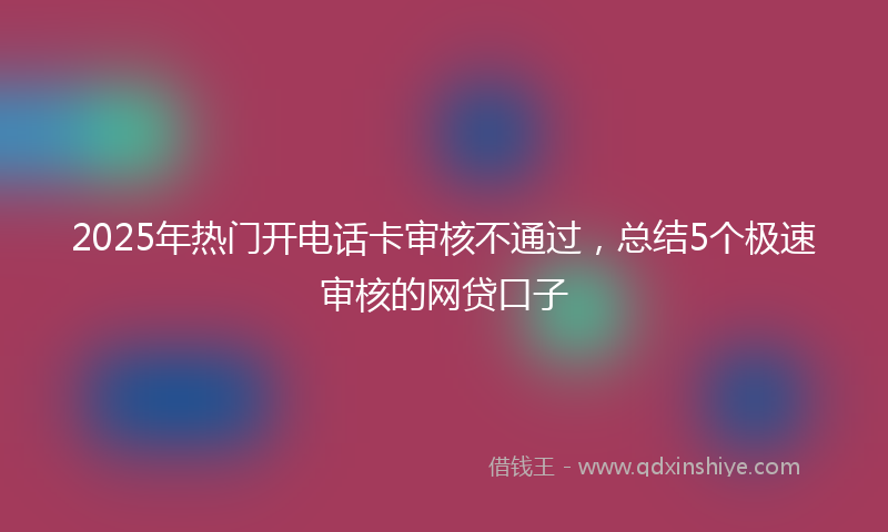 2025年热门开电话卡审核不通过，总结5个极速审核的网贷口子
