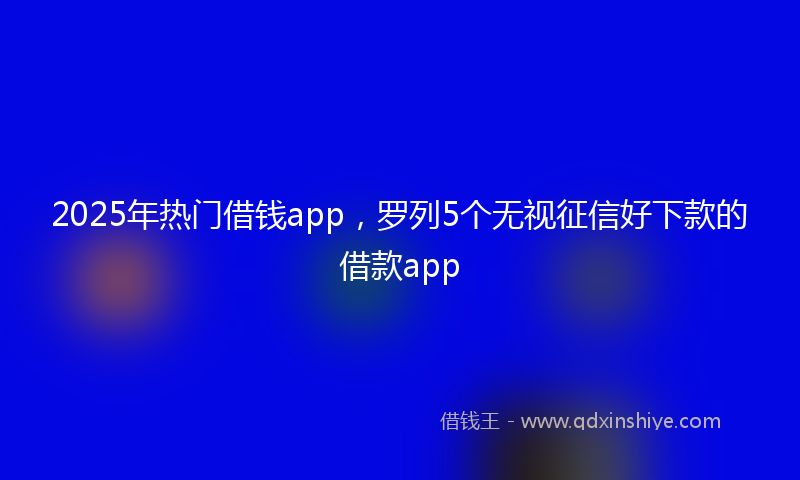 2025年热门借钱app，罗列5个无视征信好下款的借款app