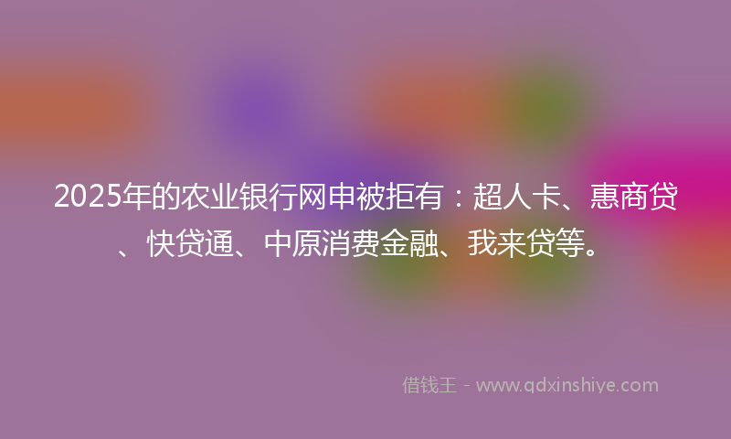 2025年的农业银行网申被拒有：超人卡、惠商贷、快贷通、中原消费金融、我来贷等。