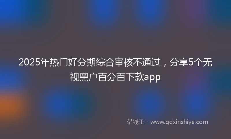 2025年热门好分期综合审核不通过，分享5个无视黑户百分百下款app