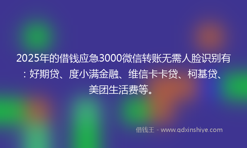 2025年的借钱应急3000微信转账无需人脸识别有：好期贷、度小满金融、维信卡卡贷、柯基贷、美团生活费等。