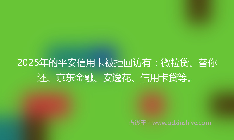 2025年的平安信用卡被拒回访有：微粒贷、替你还、京东金融、安逸花、信用卡贷等。