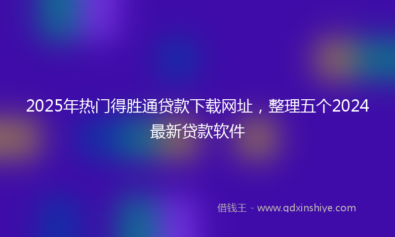2025年热门得胜通贷款下载网址，整理五个2024最新贷款软件