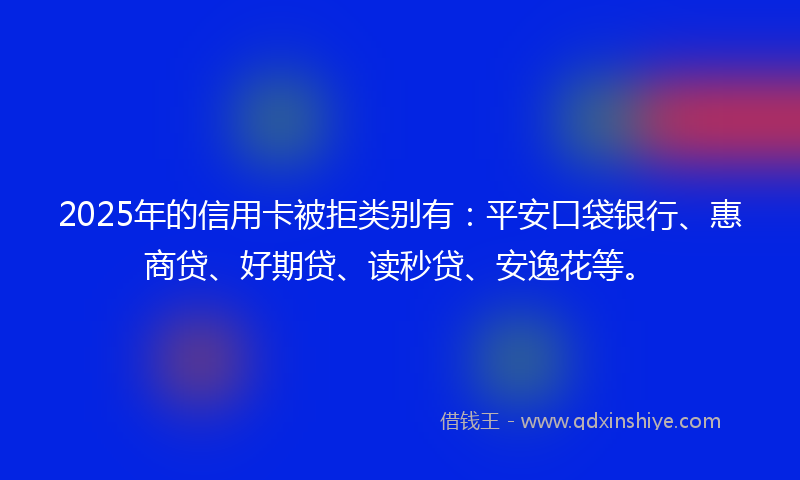 2025年的信用卡被拒类别有：平安口袋银行、惠商贷、好期贷、读秒贷、安逸花等。