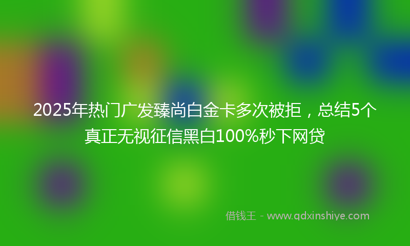 2025年热门广发臻尚白金卡多次被拒，总结5个真正无视征信黑白100%秒下网贷