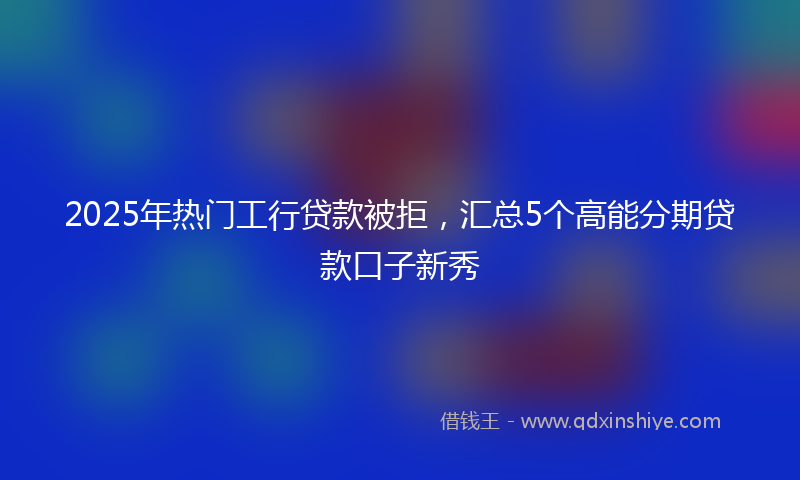 2025年热门工行贷款被拒，汇总5个高能分期贷款口子新秀