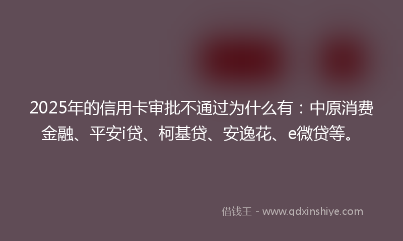 2025年的信用卡审批不通过为什么有：中原消费金融、平安i贷、柯基贷、安逸花、e微贷等。