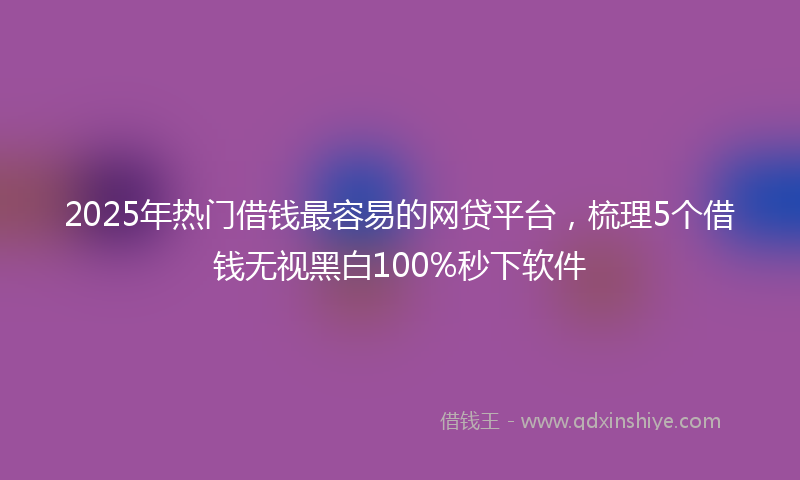 2025年热门借钱最容易的网贷平台，梳理5个借钱无视黑白100%秒下软件