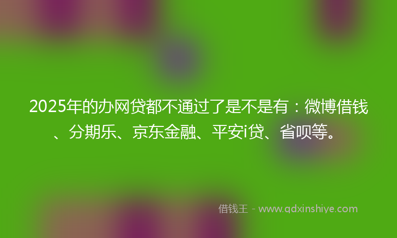 2025年的办网贷都不通过了是不是有：微博借钱、分期乐、京东金融、平安i贷、省呗等。