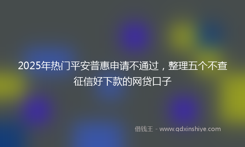 2025年热门平安普惠申请不通过，整理五个不查征信好下款的网贷口子