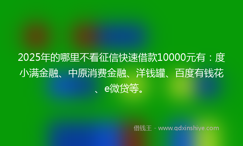 2025年的哪里不看征信快速借款10000元有：度小满金融、中原消费金融、洋钱罐、百度有钱花、e微贷等。