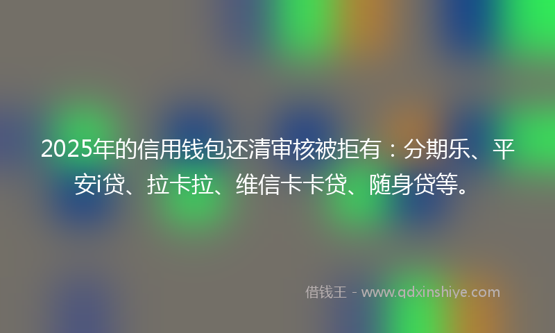 2025年的信用钱包还清审核被拒有：分期乐、平安i贷、拉卡拉、维信卡卡贷、随身贷等。